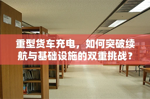 重型货车充电，如何突破续航与基础设施的双重挑战？