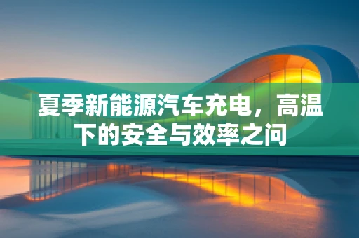 夏季新能源汽车充电，高温下的安全与效率之问