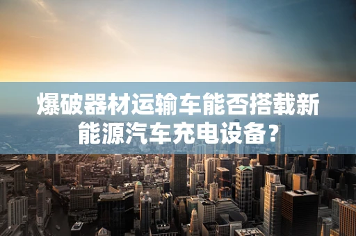 爆破器材运输车能否搭载新能源汽车充电设备？