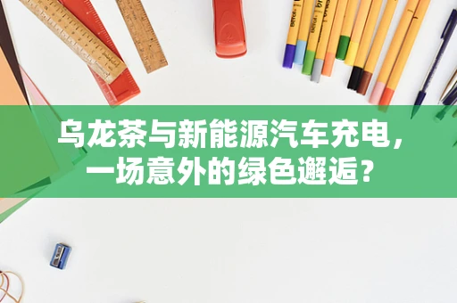 乌龙茶与新能源汽车充电，一场意外的绿色邂逅？
