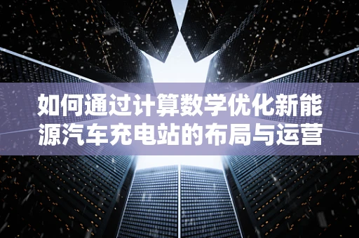 如何通过计算数学优化新能源汽车充电站的布局与运营？