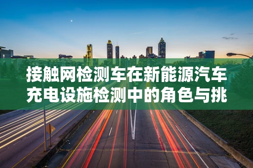 接触网检测车在新能源汽车充电设施检测中的角色与挑战
