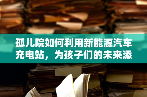 孤儿院如何利用新能源汽车充电站，为孩子们的未来添彩？