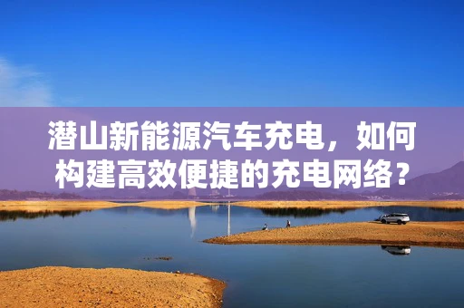 潜山新能源汽车充电，如何构建高效便捷的充电网络？