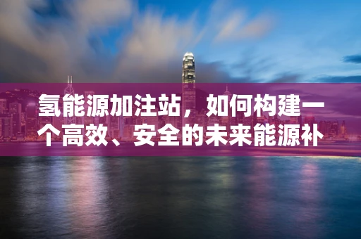 氢能源加注站，如何构建一个高效、安全的未来能源补给网络？