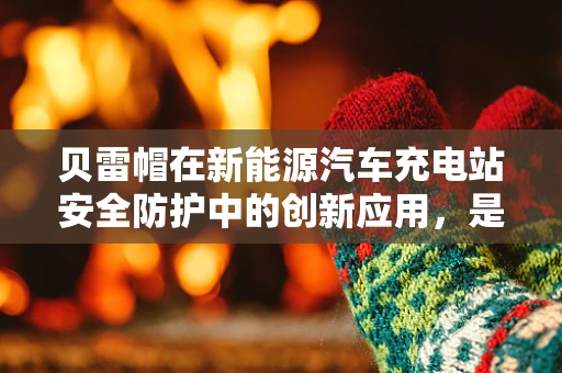 贝雷帽在新能源汽车充电站安全防护中的创新应用，是时尚还是实用？