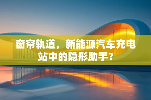 窗帘轨道，新能源汽车充电站中的隐形助手？