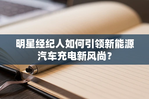 明星经纪人如何引领新能源汽车充电新风尚？