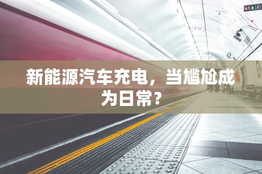 新能源汽车充电，当尴尬成为日常？