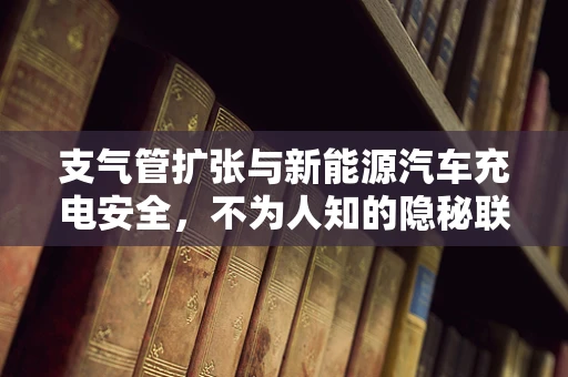 支气管扩张与新能源汽车充电安全，不为人知的隐秘联系？
