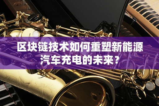 区块链技术如何重塑新能源汽车充电的未来？