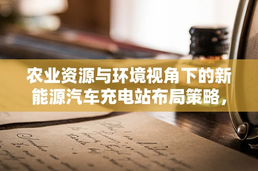 农业资源与环境视角下的新能源汽车充电站布局策略，如何平衡土地利用与绿色发展？