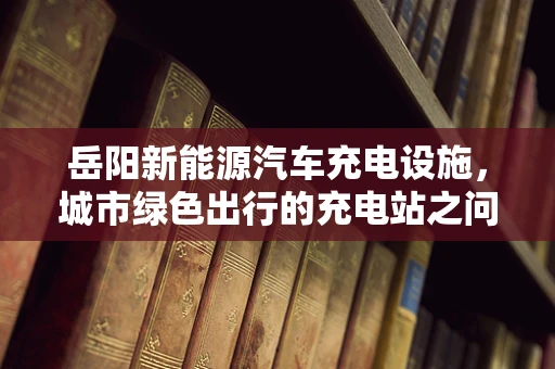岳阳新能源汽车充电设施，城市绿色出行的充电站之问？