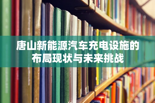 唐山新能源汽车充电设施的布局现状与未来挑战