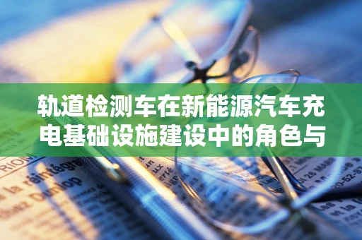 轨道检测车在新能源汽车充电基础设施建设中的角色与挑战