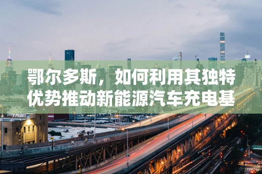 鄂尔多斯，如何利用其独特优势推动新能源汽车充电基础设施建设？