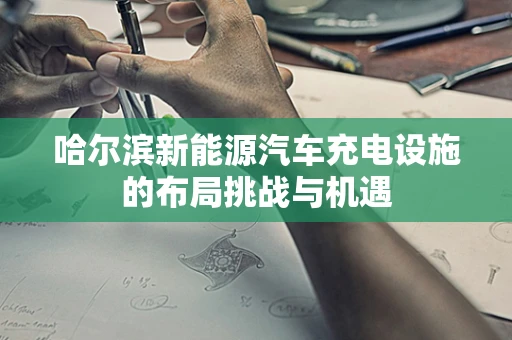 哈尔滨新能源汽车充电设施的布局挑战与机遇