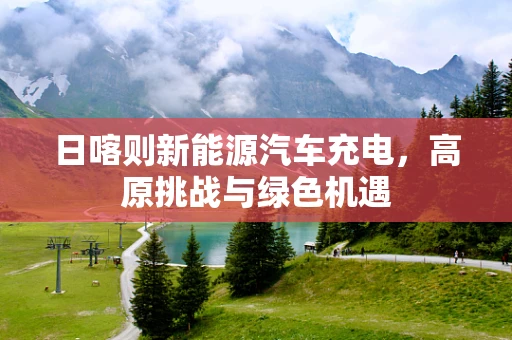 日喀则新能源汽车充电，高原挑战与绿色机遇