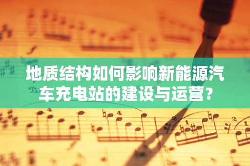 地质结构如何影响新能源汽车充电站的建设与运营？