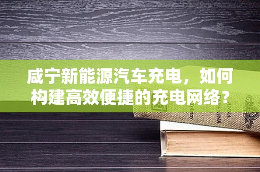 咸宁新能源汽车充电，如何构建高效便捷的充电网络？