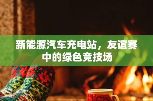 新能源汽车充电站，友谊赛中的绿色竞技场