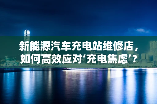 新能源汽车充电站维修店，如何高效应对‘充电焦虑’？