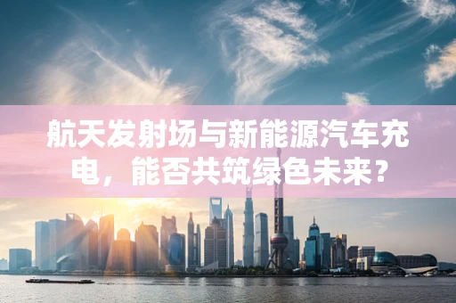 航天发射场与新能源汽车充电，能否共筑绿色未来？