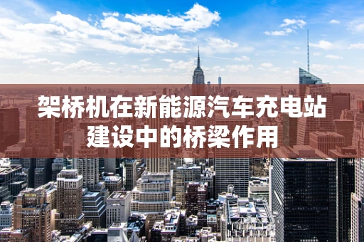 架桥机在新能源汽车充电站建设中的桥梁作用