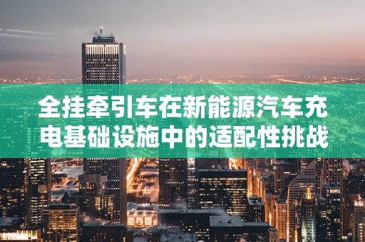 全挂牵引车在新能源汽车充电基础设施中的适配性挑战