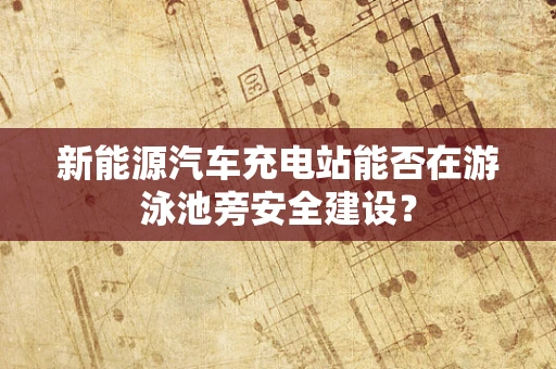 新能源汽车充电站能否在游泳池旁安全建设？