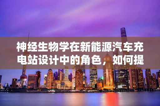 神经生物学在新能源汽车充电站设计中的角色，如何提升用户体验？