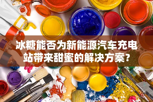 冰糖能否为新能源汽车充电站带来甜蜜的解决方案？