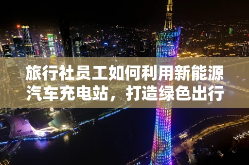 旅行社员工如何利用新能源汽车充电站，打造绿色出行新体验？