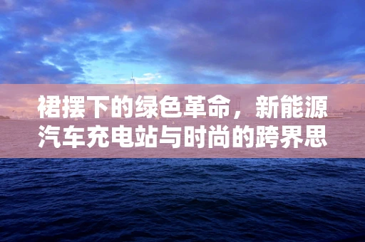 裙摆下的绿色革命，新能源汽车充电站与时尚的跨界思考