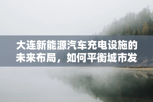 大连新能源汽车充电设施的未来布局，如何平衡城市发展与充电需求？
