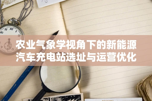 农业气象学视角下的新能源汽车充电站选址与运营优化