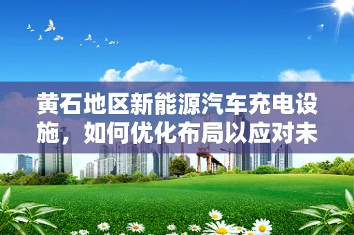 黄石地区新能源汽车充电设施，如何优化布局以应对未来挑战？