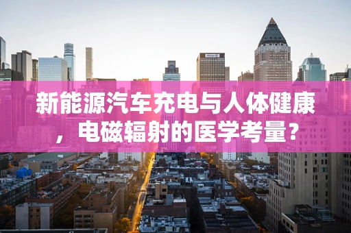 新能源汽车充电与人体健康，电磁辐射的医学考量？