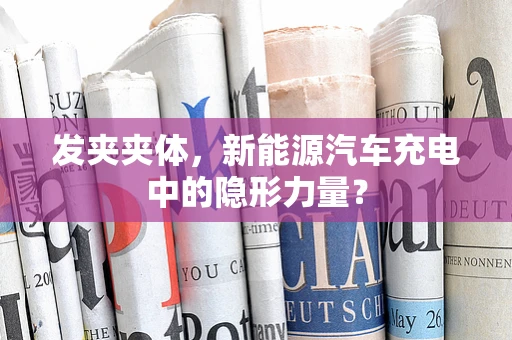 发夹夹体，新能源汽车充电中的隐形力量？