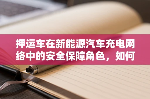 押运车在新能源汽车充电网络中的安全保障角色，如何确保充电过程中的万无一失？