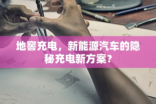 地窖充电，新能源汽车的隐秘充电新方案？