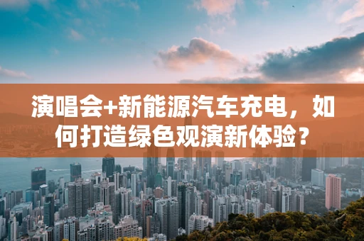 演唱会+新能源汽车充电，如何打造绿色观演新体验？