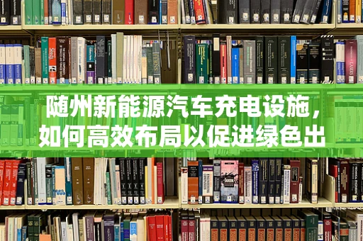 随州新能源汽车充电设施，如何高效布局以促进绿色出行？