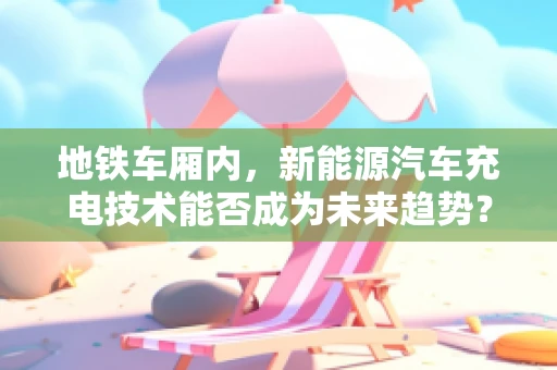 地铁车厢内，新能源汽车充电技术能否成为未来趋势？