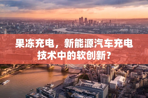 果冻充电，新能源汽车充电技术中的软创新？