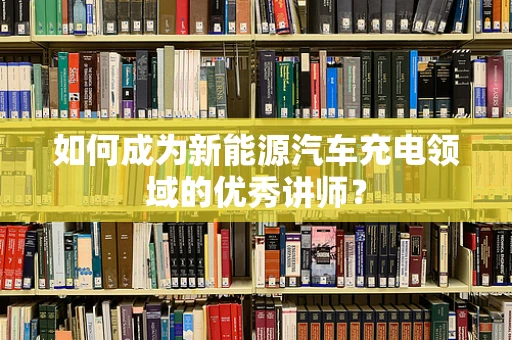 如何成为新能源汽车充电领域的优秀讲师？