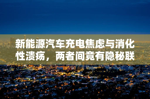 新能源汽车充电焦虑与消化性溃疡，两者间竟有隐秘联系？