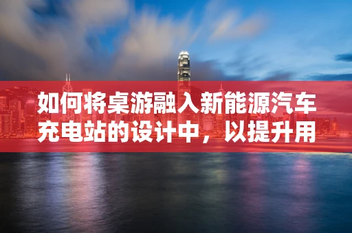 如何将桌游融入新能源汽车充电站的设计中，以提升用户体验？