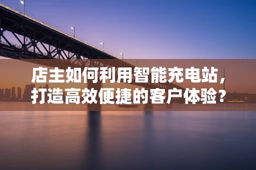 店主如何利用智能充电站，打造高效便捷的客户体验？