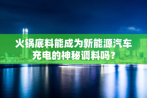 火锅底料能成为新能源汽车充电的神秘调料吗？